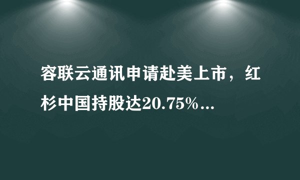 容联云通讯申请赴美上市，红杉中国持股达20.75%，将成中国SaaS企业赴美上市第一股