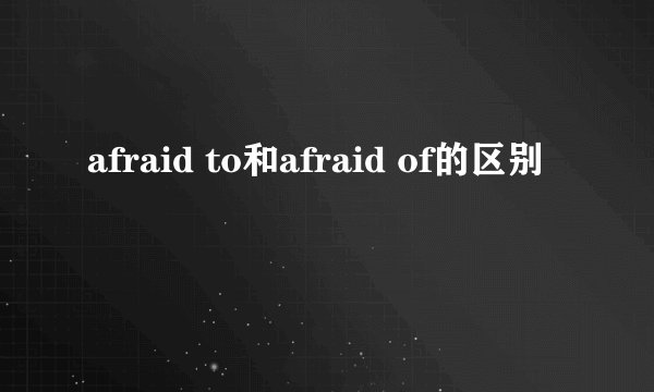 afraid to和afraid of的区别