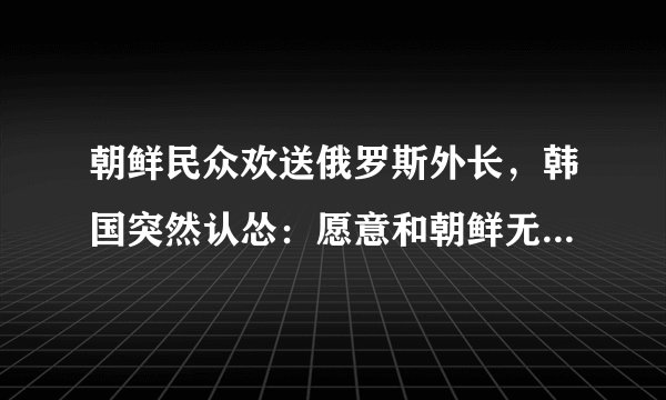 朝鲜民众欢送俄罗斯外长，韩国突然认怂：愿意和朝鲜无条件对话