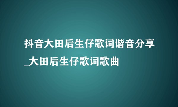 抖音大田后生仔歌词谐音分享_大田后生仔歌词歌曲