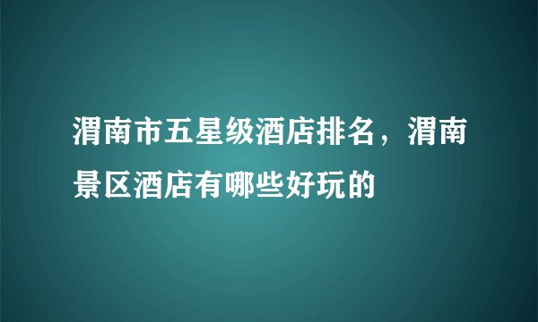 渭南市五星级酒店排名，渭南景区酒店有哪些好玩的