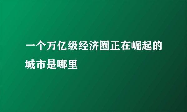 一个万亿级经济圈正在崛起的城市是哪里
