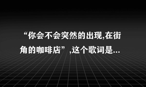 “你会不会突然的出现,在街角的咖啡店”,这个歌词是哪首歌的