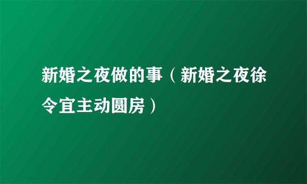 新婚之夜做的事（新婚之夜徐令宜主动圆房）