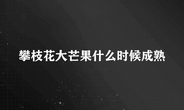 攀枝花大芒果什么时候成熟