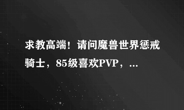 求教高端！请问魔兽世界惩戒骑士，85级喜欢PVP，那么我该上哪些雕纹给自己（麻烦您把：首要雕纹、大型雕纹