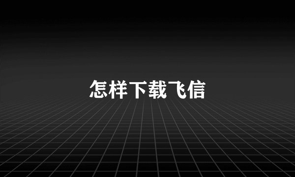 怎样下载飞信