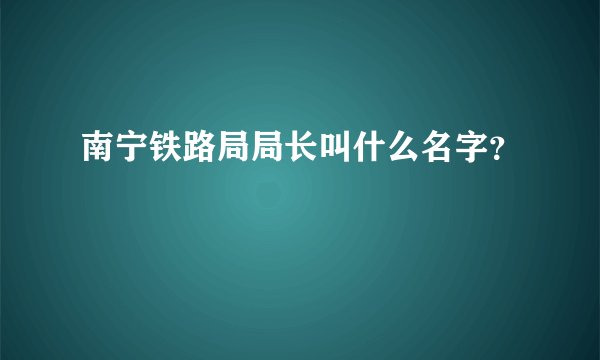 南宁铁路局局长叫什么名字？