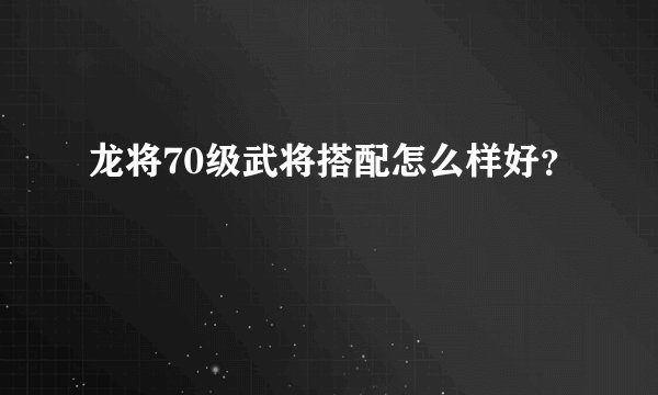 龙将70级武将搭配怎么样好?