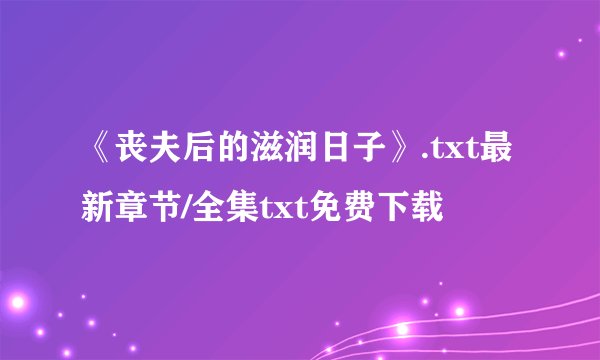 《丧夫后的滋润日子》.txt最新章节/全集txt免费下载