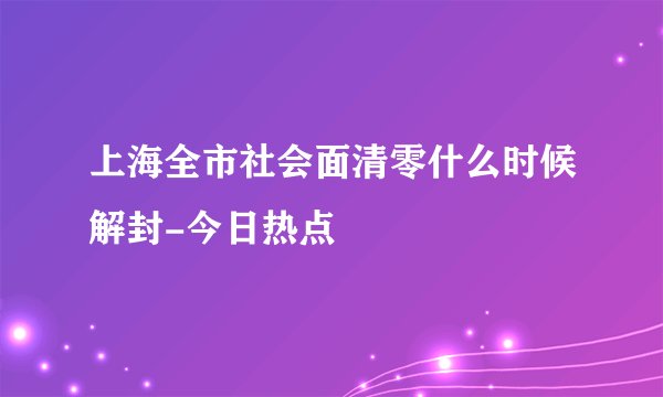 上海全市社会面清零什么时候解封-今日热点