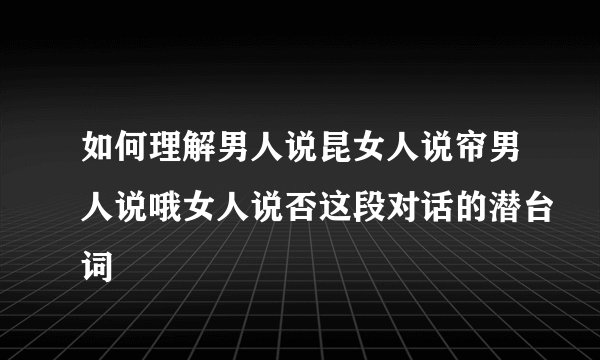 如何理解男人说昆女人说帘男人说哦女人说否这段对话的潜台词