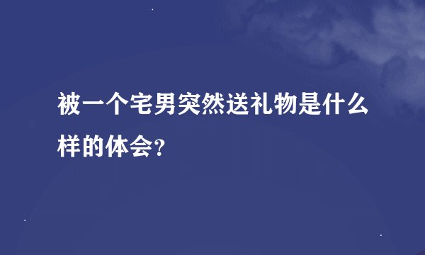 被一个宅男突然送礼物是什么样的体会？