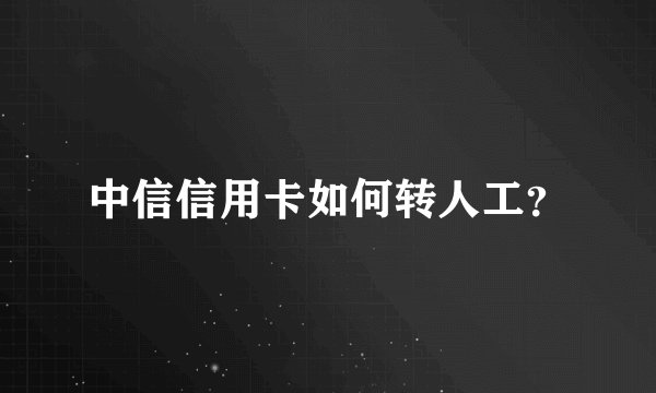 中信信用卡如何转人工？