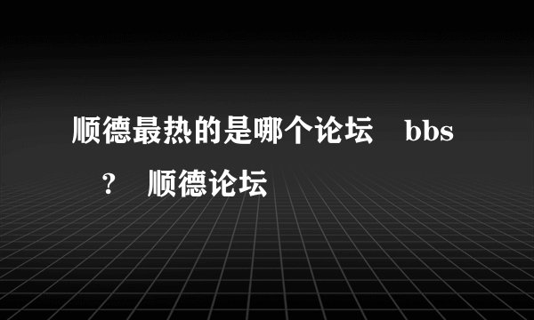 顺德最热的是哪个论坛 bbs ? 顺德论坛