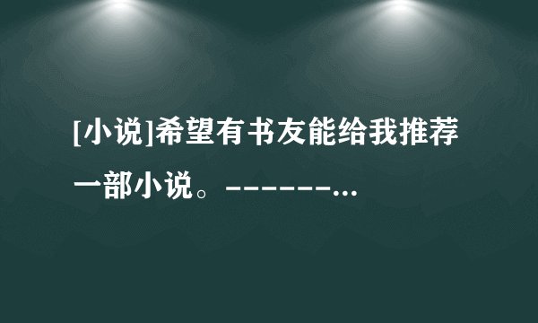 [小说]希望有书友能给我推荐一部小说。------------------------如果您介绍的书不错，然后再送以高分。
