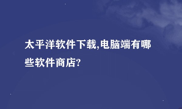 太平洋软件下载,电脑端有哪些软件商店?
