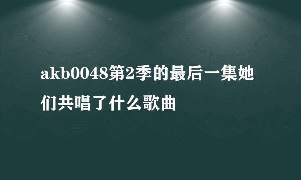 akb0048第2季的最后一集她们共唱了什么歌曲
