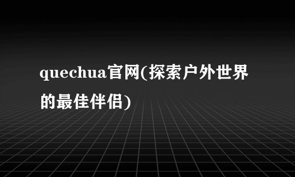 quechua官网(探索户外世界的最佳伴侣)