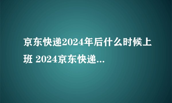 京东快递2024年后什么时候上班 2024京东快递初五上不上班