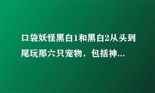 口袋妖怪黑白1和黑白2从头到尾玩那六只宠物，包括神兽，和宠物的性格适合哪个，和技能搭配，求大神发过