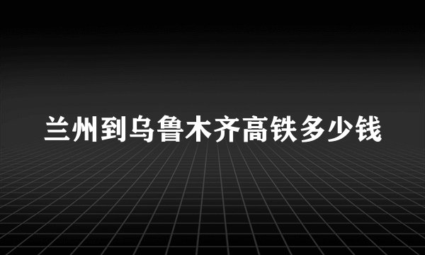 兰州到乌鲁木齐高铁多少钱