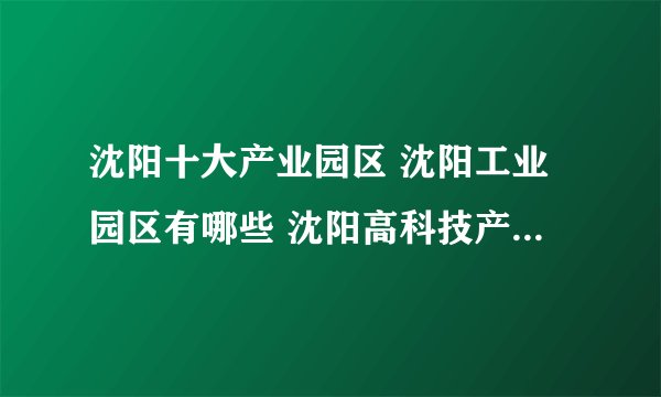 沈阳十大产业园区 沈阳工业园区有哪些 沈阳高科技产业园区位置