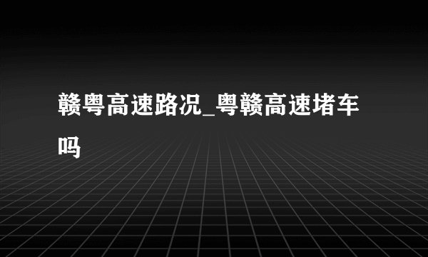 赣粤高速路况_粤赣高速堵车吗