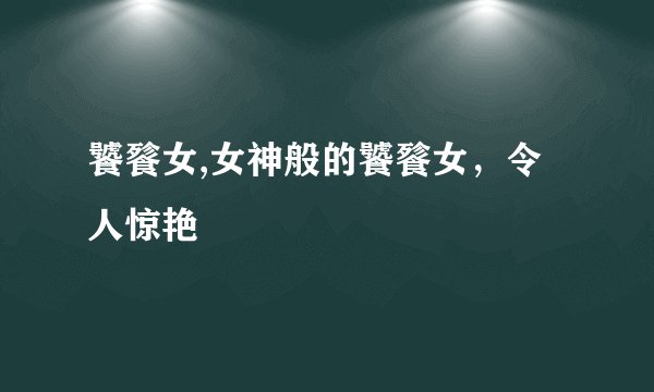 饕餮女,女神般的饕餮女，令人惊艳