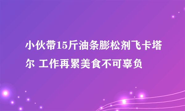 小伙带15斤油条膨松剂飞卡塔尔 工作再累美食不可辜负