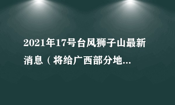 2021年17号台风狮子山最新消息（将给广西部分地区造成较大影响）