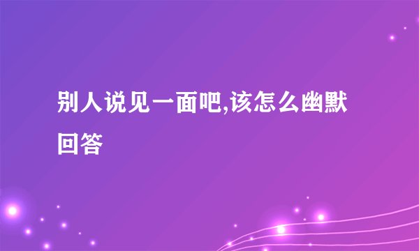 别人说见一面吧,该怎么幽默回答