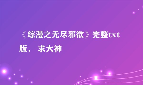《综漫之无尽邪欲》完整txt版， 求大神