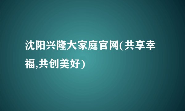 沈阳兴隆大家庭官网(共享幸福,共创美好)