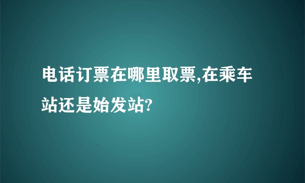 电话订票在哪里取票,在乘车站还是始发站?