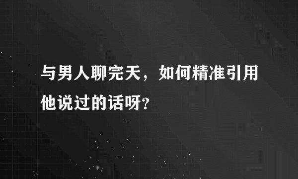 与男人聊完天，如何精准引用他说过的话呀？