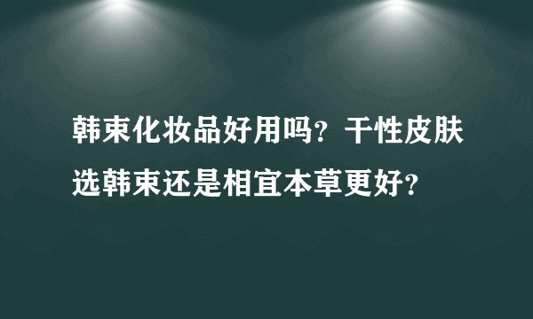 韩束化妆品好用吗？干性皮肤选韩束还是相宜本草更好？