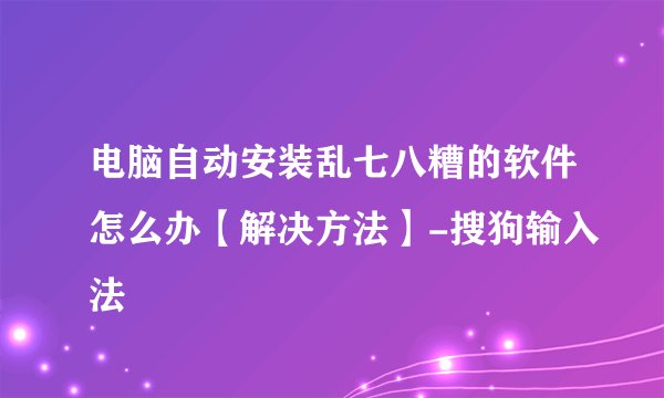 电脑自动安装乱七八糟的软件怎么办【解决方法】-搜狗输入法