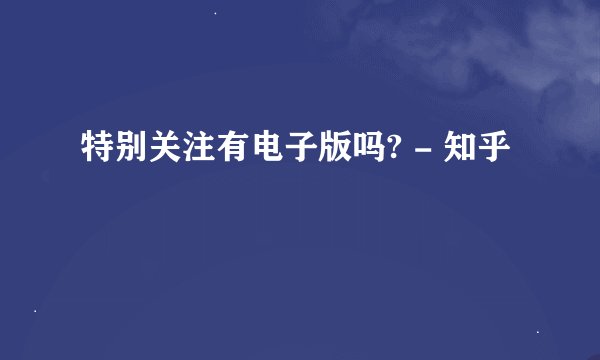 特别关注有电子版吗? - 知乎
