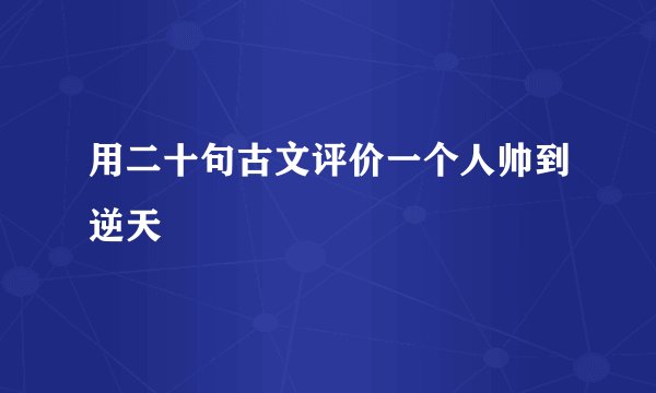 用二十句古文评价一个人帅到逆天