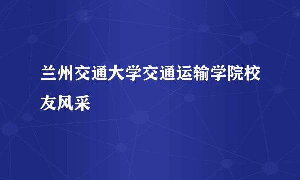 兰州交通大学交通运输学院校友风采