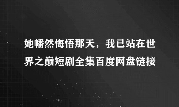 她幡然悔悟那天，我已站在世界之巅短剧全集百度网盘链接