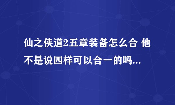 仙之侠道2五章装备怎么合 他不是说四样可以合一的吗？ 我怎么合不了？