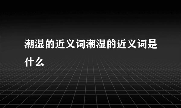 潮湿的近义词潮湿的近义词是什么