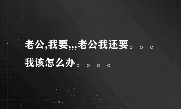 老公,我要,,,老公我还要。。。我该怎么办。。。。