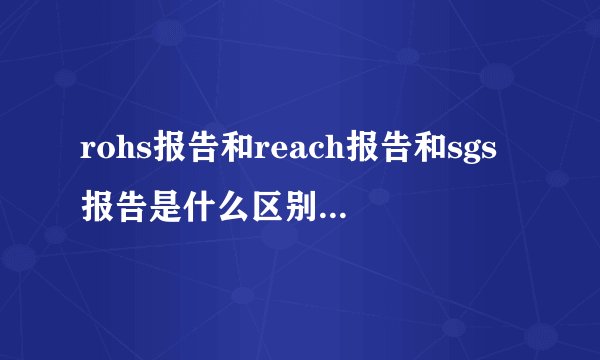 rohs报告和reach报告和sgs报告是什么区别,什么意思？？请回答的...