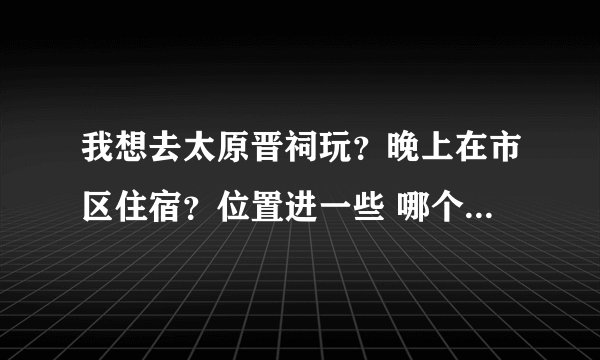 我想去太原晋祠玩？晚上在市区住宿？位置进一些 哪个宾馆比较好？什么价位？