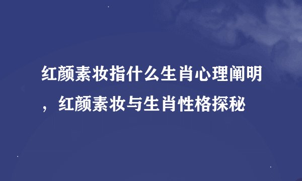 红颜素妆指什么生肖心理阐明，红颜素妆与生肖性格探秘
