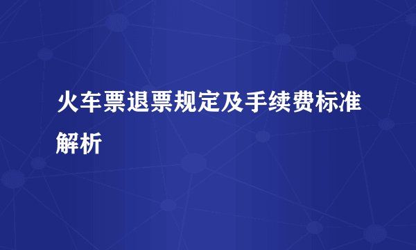 火车票退票规定及手续费标准解析