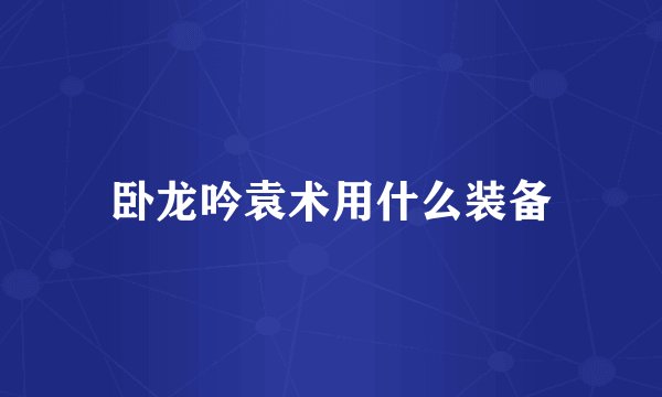 卧龙吟袁术用什么装备